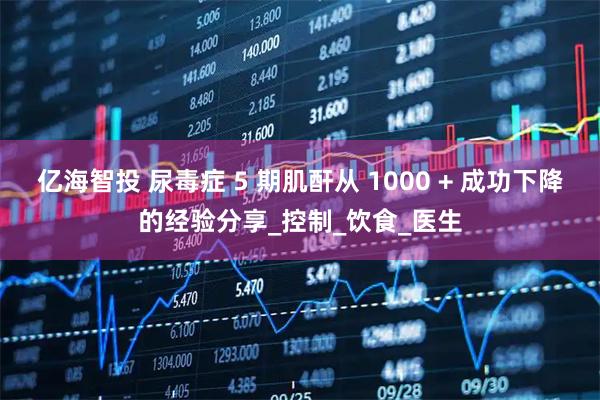 亿海智投 尿毒症 5 期肌酐从 1000 + 成功下降的经验分享_控制_饮食_医生