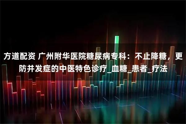 方道配资 广州附华医院糖尿病专科:不止降糖,更防并发症的中医特色诊疗_血糖_患者_疗法