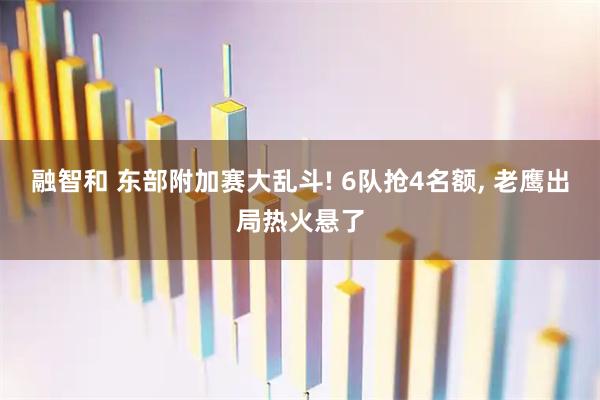 融智和 东部附加赛大乱斗! 6队抢4名额, 老鹰出局热火悬了