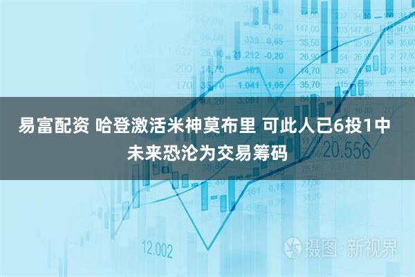 易富配资 哈登激活米神莫布里 可此人已6投1中 未来恐沦为交易筹码