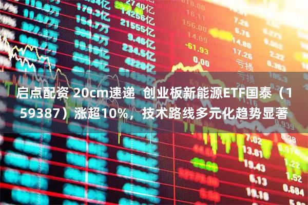 启点配资 20cm速递  创业板新能源ETF国泰（159387）涨超10%，技术路线多元化趋势显著