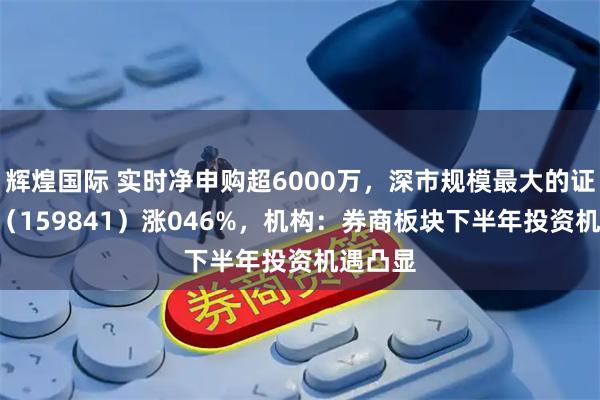 辉煌国际 实时净申购超6000万，深市规模最大的证券ETF（159841）涨046%，机构：券商板块下半年投资机遇凸显