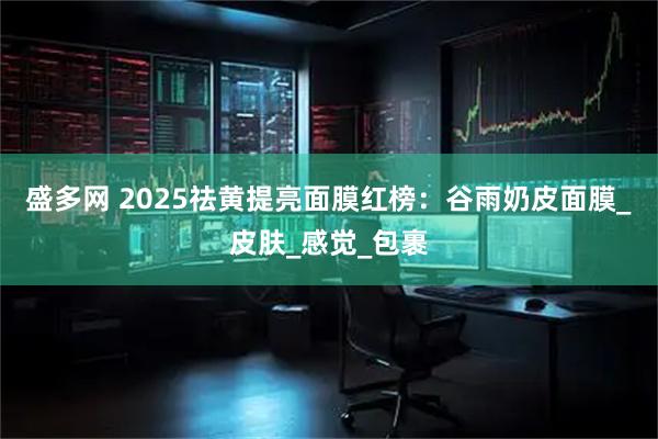 盛多网 2025祛黄提亮面膜红榜：谷雨奶皮面膜_皮肤_感觉_包裹