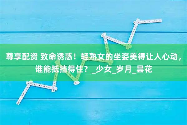 尊享配资 致命诱惑！轻熟女的坐姿美得让人心动，谁能抵挡得住？_少女_岁月_昙花