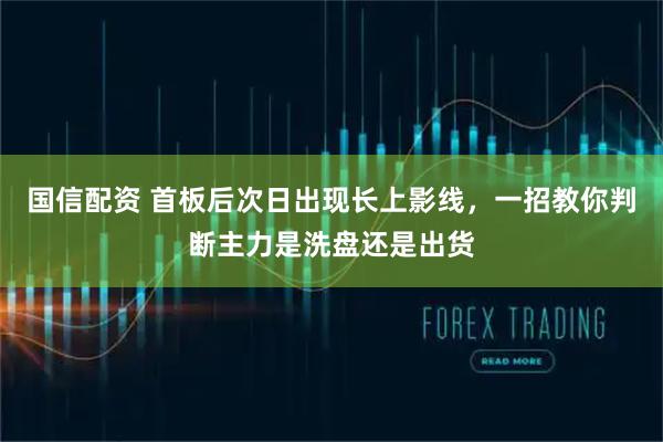 国信配资 首板后次日出现长上影线，一招教你判断主力是洗盘还是出货