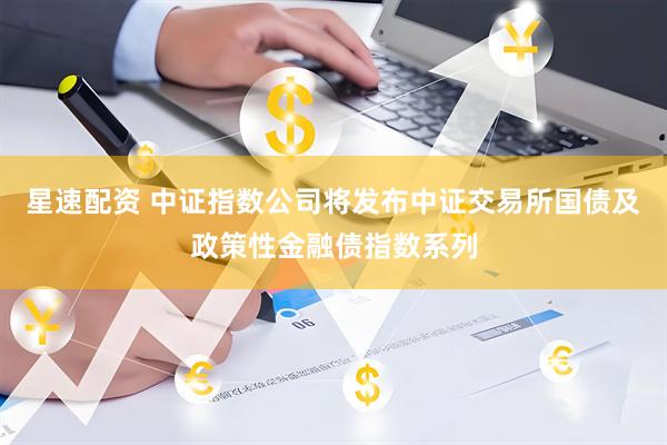 星速配资 中证指数公司将发布中证交易所国债及政策性金融债指数系列