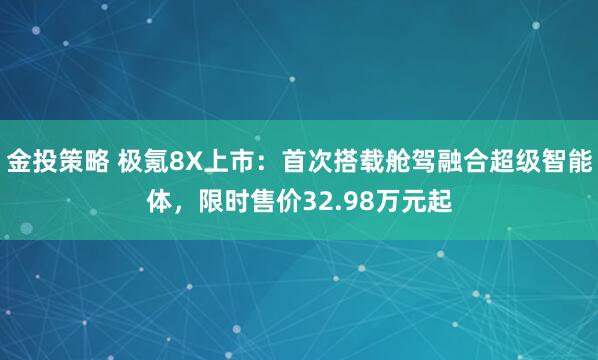 金投策略 极氪8X上市：首次搭载舱驾融合超级智能体，限时售价32.98万元起
