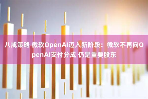 八戒策略 微软OpenAI迈入新阶段：微软不再向OpenAI支付分成 仍是重要股东