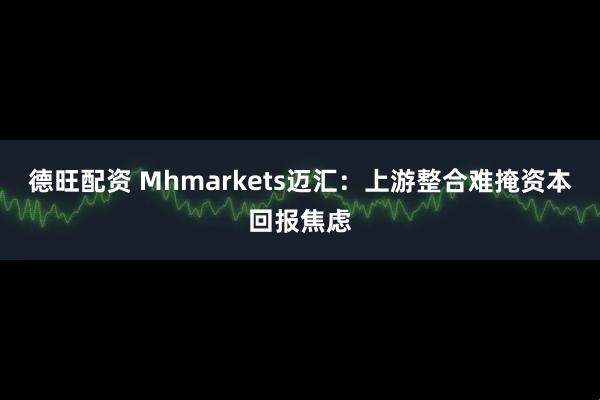 德旺配资 Mhmarkets迈汇：上游整合难掩资本回报焦虑