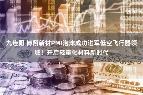 九连阳 博翔新材PMI泡沫成功进军低空飞行器领域！开启轻量化材料新时代