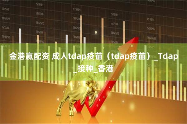 金港赢配资 成人tdap疫苗（tdap疫苗）_Tdap_接种_香港