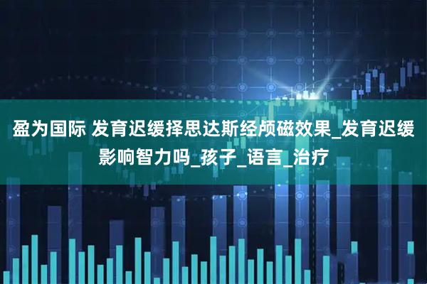 盈为国际 发育迟缓择思达斯经颅磁效果_发育迟缓影响智力吗_孩子_语言_治疗