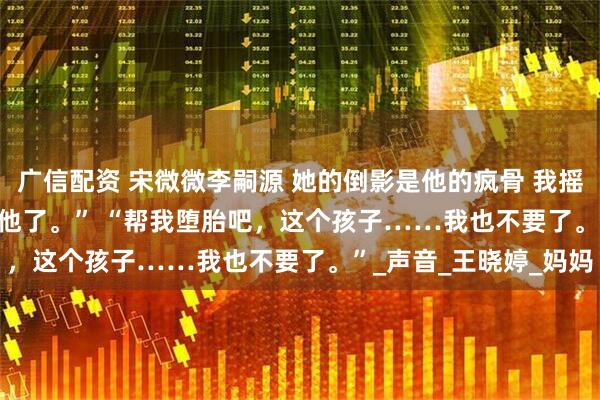 广信配资 宋微微李嗣源 她的倒影是他的疯骨 　我摇了摇头。 　　“是我不要他了。” 　　“帮我堕胎吧，这个孩子……我也不要了。”_声音_王晓婷_妈妈
