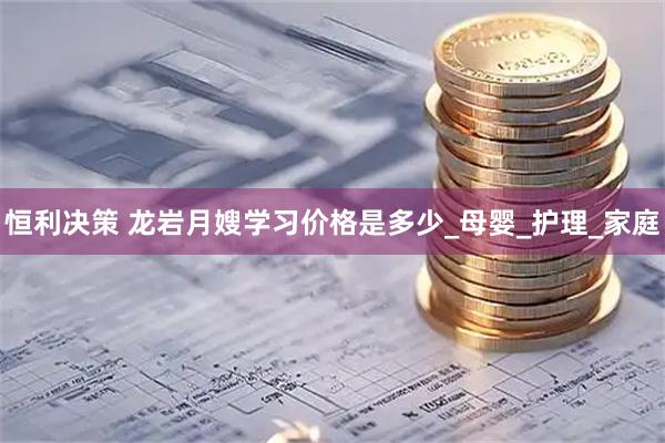 恒利决策 龙岩月嫂学习价格是多少_母婴_护理_家庭