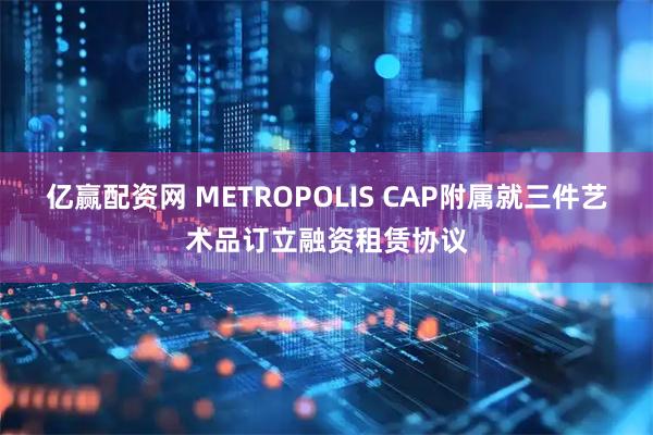 亿赢配资网 METROPOLIS CAP附属就三件艺术品订立融资租赁协议
