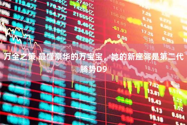 万全之策 最懂豪华的万宝宝，她的新座驾是第二代腾势D9