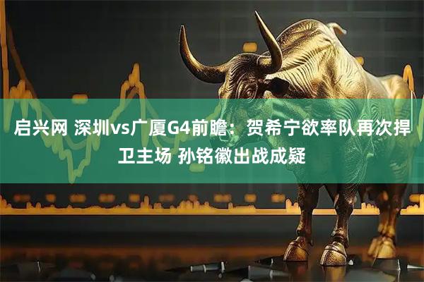 启兴网 深圳vs广厦G4前瞻：贺希宁欲率队再次捍卫主场 孙铭徽出战成疑