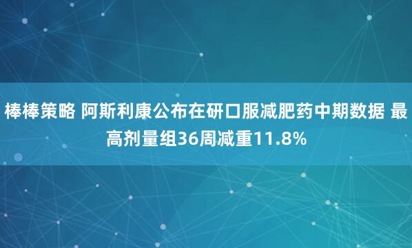 棒棒策略 阿斯利康公布在研口服减肥药中期数据 最高剂量组36周减重11.8%