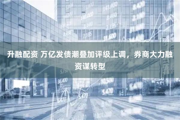 升融配资 万亿发债潮叠加评级上调，券商大力融资谋转型