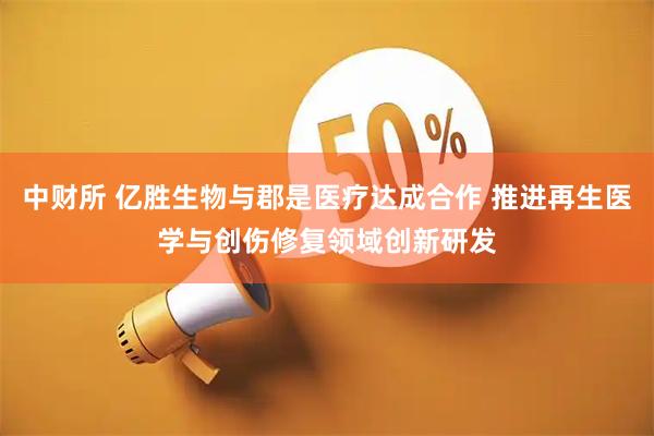 中财所 亿胜生物与郡是医疗达成合作 推进再生医学与创伤修复领域创新研发